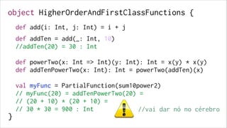 object HigherOrderAndFirstClassFunctions {
!

def add(i: Int, j: Int) = i + j
 

!
!

def addTen = add(_: Int, 10)
//addTen(20) = 30 : Int

!

!

!
!

def powerTwo(x: Int => Int)(y: Int): Int = x(y) * x(y)
def addTenPowerTwo(x: Int): Int = powerTwo(addTen)(x)

!

!

!

val myFunc = PartialFunction(sum10power2)
// myFunc(20) = addTenPowerTwo(20) =
// (20 + 10) * (20 + 10) =
// 30 * 30 = 900 : Int
//vai dar nó no cérebro

!
!
!

}

 