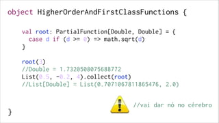 object HigherOrderAndFirstClassFunctions {
 

val root: PartialFunction[Double, Double] = {
case d if (d >= 0) => math.sqrt(d)
}

!
!
!
!
!
!
!

!

root(3)
//Double = 1.7320508075688772
List(0.5, -0.2, 4).collect(root)
//List[Double] = List(0.7071067811865476, 2.0)

!
!

}

//vai dar nó no cérebro

 