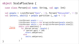 object ScalaPlusJava {
!
!
!
!
!

case class Person(val name: String, val age: Int)
!

val people = List(Person("Dani", 34), Person("Matusalém", 912))
val (minors, adults) = people partition (_.age < 150)

!
!
!
!
!
!
!
!

}

Java

List<Person> people = ………;
List<Person> minors = new ArrayList<Person>(people.size());
List<Person> adults = new ArrayList<Person>(people.size());
public void populate() {
for (Person person : people) {
if (person.age() < 150)
minors.add(person);
else
adults.add(person);
}
}

 