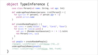 object TypeInference {
case class Person(val name: String, val age: Int)

!

def underagePeopleNames(persons: List[Person]) = {
for (person <- persons; if person.age < 18)
yield person.name
}

!
!
!
!
!
!
!
!
!

}

!

def createRandomPeople() = {
val names = List("Alice", "Bob", "Carol", “Dave”)
for (name <- names) yield {
val age = (Random.nextGaussian() * 8 + 20).toInt
new Person(name, age)
}
}
val people = createRandomPeople()
//people: List[Person] = List(Alice (16),…))
underagePeopleNames(people)
//res1: List[String] = List(Alice, Bob, Frank)

 