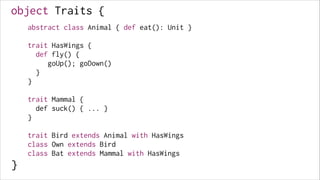 object Traits {
abstract class Animal { def eat(): Unit }

!
!

!

trait HasWings {
def fly() {
goUp(); goDown()
}
}

!
!
!
!

!

trait Mammal {
def suck() { ... }
}

!
!
!
!

}

!

trait Bird extends Animal with HasWings
class Own extends Bird
class Bat extends Mammal with HasWings

 