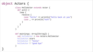 object Actors {
class HelloActor extends Actor {
def act() {
loop {
receive {
case "hello" => println("hello back at you")
case _ => println("huh?")
}
}
}
}

 
!
!
!
!
!
!
!
!
!
!

}

!

def main(args: Array[String]) {
val helloActor = new Actors.HelloActor
helloActor.start
helloActor ! "hello"
helloActor ! “good bye"
}

 