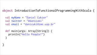 object IntroductionToFunctionalProgrammingWithScala {
!

val myName = "Daniel Cukier"
val twitter = "@danicuki"
val email = “danicuki@ime.usp.br"
!

def main(args: Array[String]) {
println(“Hello People!”)
}
!

}

 