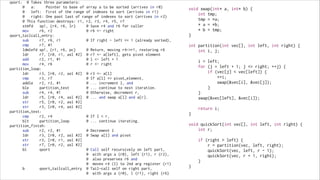 qsort:

@ Takes three parameters:
@
a:
Pointer to base of array a to be sorted (arrives in r0)
@
left: First of the range of indexes to sort (arrives in r1)
@
right: One past last of range of indexes to sort (arrives in r2)
@ This function destroys: r1, r2, r3, r4, r5, r7
stmfd
sp!, {r4, r6, lr}
@ Save r4 and r6 for caller
mov
r6, r2
@ r6 <- right
qsort_tailcall_entry:
sub
r7, r6, r1
@ If right - left <= 1 (already sorted),
cmp
r7, #1
ldmlefd sp!, {r1, r6, pc}
@ Return, moving r4->r1, restoring r6
ldr
r7, [r0, r1, asl #2] @ r7 <- a[left], gets pivot element
add
r2, r1, #1
@ l <- left + 1
mov
r4, r6
@ r <- right
partition_loop:
ldr
r3, [r0, r2, asl #2] @ r3 <- a[l]
cmp
r3, r7
@ If a[l] <= pivot_element,
addle
r2, r2, #1
@ ... increment l, and
ble
partition_test
@ ... continue to next iteration.
sub
r4, r4, #1
@ Otherwise, decrement r,
ldr
r5, [r0, r4, asl #2] @ ... and swap a[l] and a[r].
str
r5, [r0, r2, asl #2]
str
r3, [r0, r4, asl #2]
partition_test:
cmp
r2, r4
@ If l < r,
blt
partition_loop
@ ... continue iterating.
partition_finish:
sub
r2, r2, #1
@ Decrement l
ldr
r3, [r0, r2, asl #2] @ Swap a[l] and pivot
str
r3, [r0, r1, asl #2]
str
r7, [r0, r2, asl #2]
bl
qsort
@ Call self recursively on left part,
@ with args a (r0), left (r1), r (r2),
@ also preserves r6 and
@ moves r4 (l) to 2nd arg register (r1)
b
qsort_tailcall_entry @ Tail-call self on right part,
@ with args a (r0), l (r1), right (r6)

void swap(int* a, int* b) {
int tmp;
tmp = *a;
* a = *b;
* b = tmp;
}

!

int partition(int vec[], int left, int right) {
int i, j;

!

!

i = left;
for (j = left + 1; j <= right; ++j) {
if (vec[j] < vec[left]) {
++i;
swap(&vec[i], &vec[j]);
}
}
swap(&vec[left], &vec[i]);
return i;

}

!

void quickSort(int vec[], int left, int right) {
int r;

!

}

if (right > left) {
r = partition(vec, left, right);
quickSort(vec, left, r - 1);
quickSort(vec, r + 1, right);
}

 