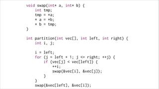 void swap(int* a, int* b) {
int tmp;
tmp = *a;
* a = *b;
* b = tmp;
}
!

int partition(int vec[], int left, int right) {
int i, j;
!

i = left;
for (j = left + 1; j <= right; ++j) {
if (vec[j] < vec[left]) {
++i;
swap(&vec[i], &vec[j]);
}
}
swap(&vec[left], &vec[i]);

 