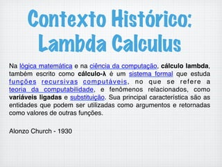 Contexto Histórico:
Lambda Calculus
Na lógica matemática e na ciência da computação, cálculo lambda,
também escrito como cálculo-λ é um sistema formal que estuda
funções recursivas computáveis, no que se refere a
teoria da computabilidade, e fenômenos relacionados, como
variáveis ligadas e substituição. Sua principal característica são as
entidades que podem ser utilizadas como argumentos e retornadas
como valores de outras funções.!
!
Alonzo Church - 1930!
 