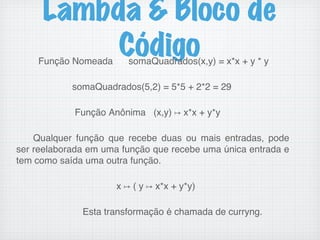 Lambda & Bloco de
Código
Função Nomeada somaQuadrados(x,y) = x*x + y * y!
!
somaQuadrados(5,2) = 5*5 + 2*2 = 29!
!
Função Anônima (x,y) ↦ x*x + y*y!
!
Qualquer função que recebe duas ou mais entradas, pode
ser reelaborada em uma função que recebe uma única entrada e
tem como saída uma outra função.!
!
x ↦ ( y ↦ x*x + y*y)!
!
Esta transformação é chamada de curryng.!
 