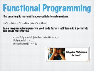 Functional Programming
Em uma função matemática, os coeﬁcientes não mudam.
(a*x + b) + (c*x + d) = (a+c)*x + (b+d)	

Já na programação imperativa você pode fazer isso! E isso não é permitido
pela lei da matematica!
class Polynomial {double[] doefﬁcient; }	

Polynomial p = ….;	

p.coefﬁcient[0] = 42;	

 