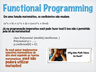 Functional Programming
Em uma função matemática, os coeﬁcientes não mudam.
(a*x + b) + (c*x + d) = (a+c)*x + (b+d)	

Já na programação imperativa você pode fazer isso! E isso não é permitido
pela lei da matematica!
class Polynomial {double[] doefﬁcient; }	

Polynomial p = ….;	

p.coefﬁcient[0] = 42;	

Se você quiser implementar
conceitos matemáticos de
alto nível seguindo as teorias
matematicas, você não
poderá utilizar
mutações!
 