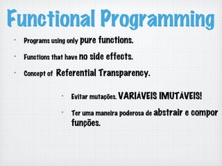 Functional Programming
!   Programs using only pure functions.
!   Functions that have no side effects.
!   Concept of Referential Transparency.
!   Evitar mutações. VARIÁVEIS IMUTÁVEIS!
!   Ter uma maneira poderosa de abstrair e compor
funções.
 