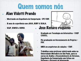 Quem somos nós
!   Alan Vidotti Prando
!   Mestrando em Engenharia da Computação - IPT/USP.
!   8 anos de experiência com JAVA, RUBY & SCALA.
!   SCJP, SCWCD e SCBCD. !   Jose Renato Pequeno
!   Graduado em Tecnologia em Informática - FASP
(2005),
!   Pós graduação em Gerenciamento de Projetos -
FGV.
!   MBA em arquitetura de soluções - FIAP .
!   Trabalhou como professor ministrando aulas na
Universidade Metodista de São Paulo, para os
cursos de Análise e Desenvolvimento de Sistemas,
Engenharia da Computação com Ênfase em
 