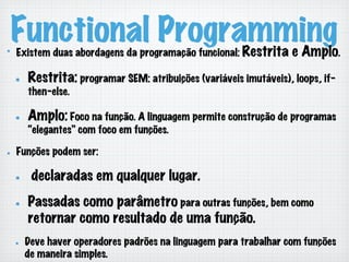 Functional Programming!   Existem duas abordagens da programação funcional: Restrita e Amplo.
!   Restrita: programar SEM: atribuições (variáveis imutáveis), loops, if-
then-else.
!   Amplo: Foco na função. A linguagem permite construção de programas
“elegantes” com foco em funções.
!   Funções podem ser:
!   declaradas em qualquer lugar.
!   Passadas como parâmetro para outras funções, bem como
retornar como resultado de uma função.
!   Deve haver operadores padrões na linguagem para trabalhar com funções
de maneira simples.
 