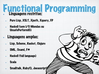 Functional Programming!   Linguagens restritas:
!   Pure Lisp, XSLT, Xpath, Xquery, FP
!   Haskell (sem I/O Mondas ou
UnsafePerformIO)
!   Linguagens amplas:
!   Lisp, Scheme, Racket, Clojure
!   SML, Ocaml, F#
!   Haskell (full language)
!   Scala
!   Smalltalk, Ruby(!), Javascript(!)
 