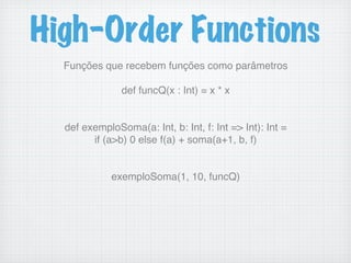 High-Order Functions
Funções que recebem funções como parâmetros!
!
def funcQ(x : Int) = x * x!
!
!
def exemploSoma(a: Int, b: Int, f: Int => Int): Int =!
if (a>b) 0 else f(a) + soma(a+1, b, f)!
!
!
exemploSoma(1, 10, funcQ)!
 