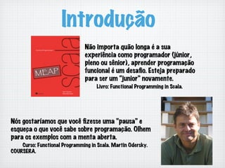 Introdução
Não importa quão longa é a sua
experiência como programador (júnior,
pleno ou sênior), aprender programação
funcional é um desaﬁo. Esteja preparado
para ser um “junior” novamente.
Livro: Functional Programming in Scala.
Nós gostaríamos que você ﬁzesse uma “pausa” e
esqueça o que você sabe sobre programação. Olhem
para os exemplos com a menta aberta.
Curso: Functional Programming in Scala. Martin Odersky.
COURSERA.
 