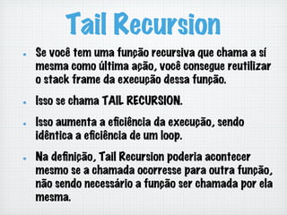 Tail Recursion
!   Se você tem uma função recursiva que chama a sí
mesma como última ação, você consegue reutilizar
o stack frame da execução dessa função.
!   Isso se chama TAIL RECURSION.
!   Isso aumenta a eﬁciência da execução, sendo
idêntica a eﬁciência de um loop.
!   Na deﬁnição, Tail Recursion poderia acontecer
mesmo se a chamada ocorresse para outra função,
não sendo necessário a função ser chamada por ela
mesma.
 