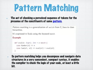 Pattern Matching
!   So pattern matching helps you decompose and navigate data
structures in a very convenient, compact syntax, it enables
the compiler to check the logic of your code, at least a little
bit.
!   The act of checking a perceived sequence of tokens for the
presence of the constituents of some pattern.
 