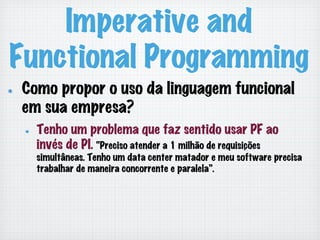 Imperative and
Functional Programming
!   Como propor o uso da linguagem funcional
em sua empresa?
!   Tenho um problema que faz sentido usar PF ao
invés de PI. “Preciso atender a 1 milhão de requisições
simultâneas. Tenho um data center matador e meu software precisa
trabalhar de maneira concorrente e paralela”.
 