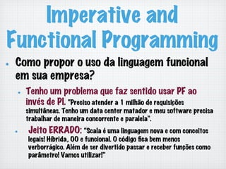 Imperative and
Functional Programming
!   Como propor o uso da linguagem funcional
em sua empresa?
!   Tenho um problema que faz sentido usar PF ao
invés de PI. “Preciso atender a 1 milhão de requisições
simultâneas. Tenho um data center matador e meu software precisa
trabalhar de maneira concorrente e paralela”.
!   Jeito ERRADO: “Scala é uma linguagem nova e com conceitos
legais! Híbrida, OO e funcional. O código ﬁca bem menos
verborrágico. Além de ser divertido passar e receber funções como
parâmetro! Vamos utilizar!"
 