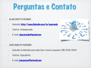 Perguntas e Contato
!   ALAN VIDOTTI PRANDO
!   Linkedin: http://www.linkedin.com/in/avprando
!   Twitter: @alanprando
!   E-mail: alan.prando@gmail.com
!   JOSE RENATO PEQUENO
!   Linkedin: br.linkedin.com/pub/jose-renato-pequeno/28/524/244/
!   Twitter: @javalittle
!   E-mail: jrpequeno@hotmail.com
 