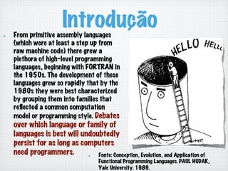 Introdução!   From primitive assembly languages
(which were at least a step up from
raw machine code) there grew a
plethora of high-level programming
languages, beginning with FORTRAN in
the 1950s. The development of these
languages grew so rapidly that by the
1980s they were best characterized
by grouping them into families that
reﬂected a common computation
model or programming style. Debates
over which language or family of
languages is best will undoubtedly
persist for as long as computers
need programmers. !   Fonte: Conception, Evolution, and Application of
Functional Programming Languages. PAUL HUDAK,
Yale University. 1989.
 