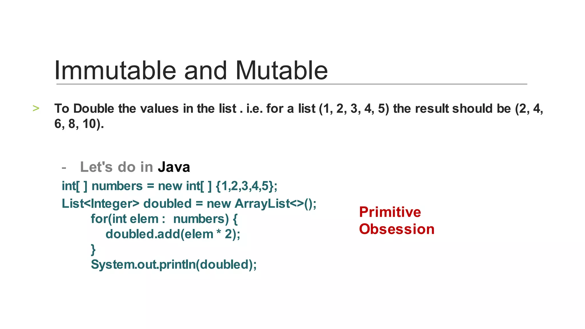 To	Double	the	values	in	the	list	.	i.e.	for	a	list	(1,	2,	3,	4,	5)	the	result	should	be	(2,	4,	
6,	8,	10).	
>
	
Let's	do	in	Java	-
int[	]	numbers	=	new	int[	]	{1,2,3,4,5};		
List<Integer>	doubled	=	new	ArrayList<>();
								for(int	elem	:		numbers)	{
												doubled.add(elem	*	2);
								}
								System.out.println(doubled);		
Immutable	and	Mutable	
Primitive	
Obsession	
 