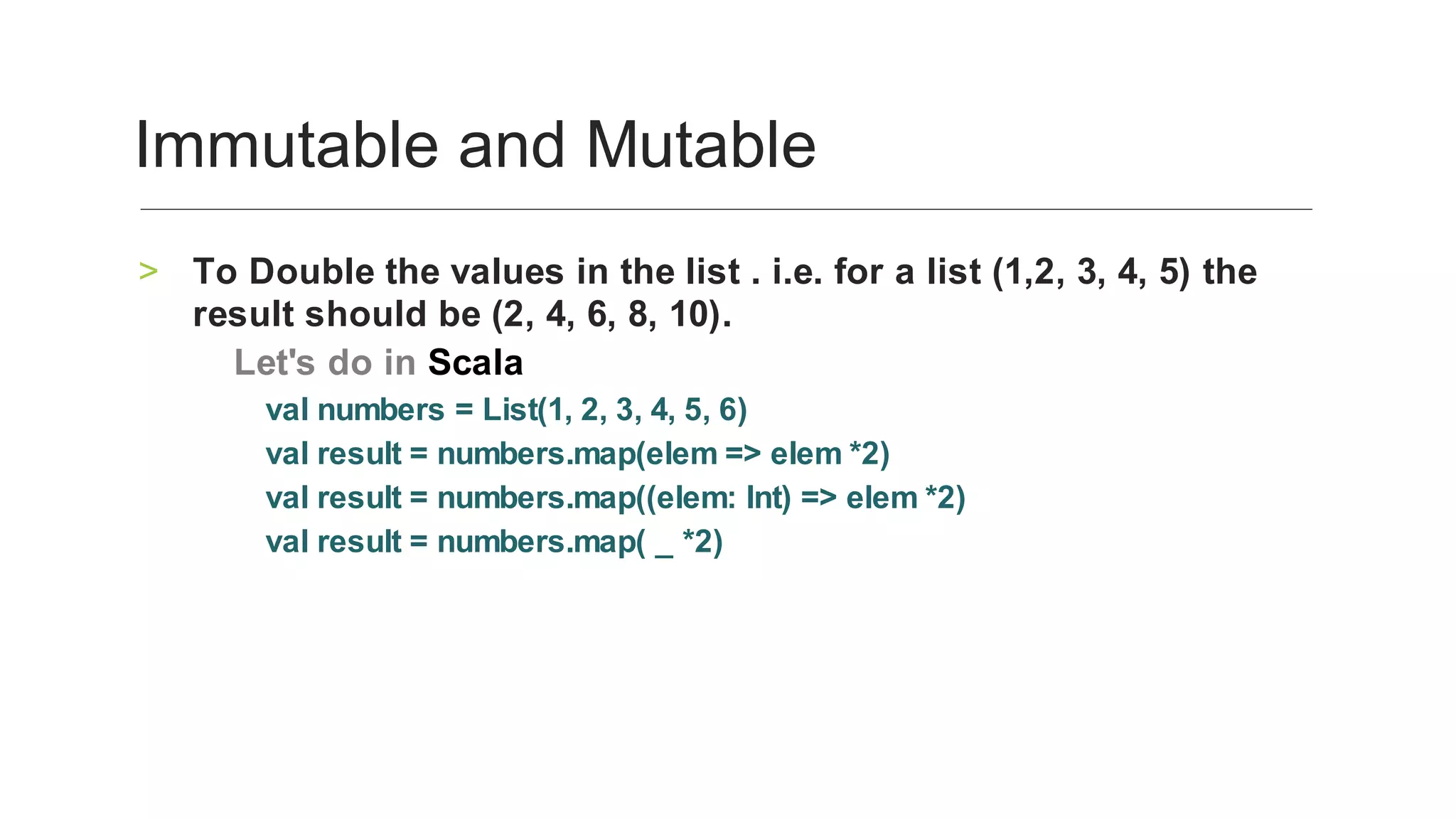 To	Double	the	values	in	the	list	.	i.e.	for	a	list	(1,2,	3,	4,	5)	the	
result	should	be	(2,	4,	6,	8,	10).	
>
‑	Let's	do	in	Scala		
val	numbers	=	List(1,	2,	3,	4,	5,	6)	
val	result	=	numbers.map(elem	=>	elem	*2)	
val	result	=	numbers.map((elem:	Int)	=>	elem	*2)	
val	result	=	numbers.map(	_	*2)
	
Immutable	and	Mutable	
 