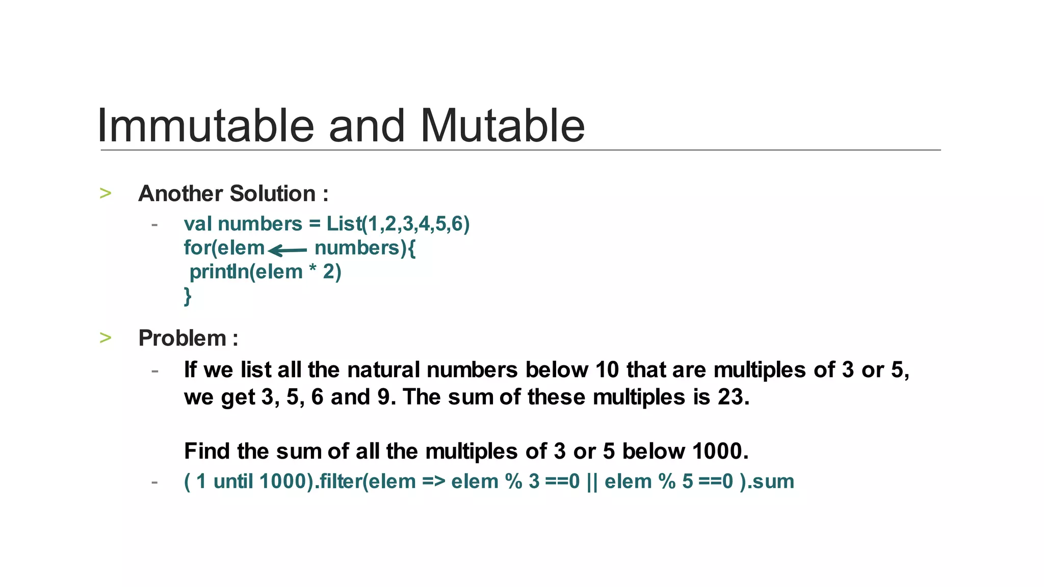 Another	Solution	:	>
val	numbers	=	List(1,2,3,4,5,6)
for(elem									numbers){
	println(elem	*	2)
}	
-
Problem	:	>
If	we	list	all	the	natural	numbers	below	10	that	are	multiples	of	3	or	5,	
we	get	3,	5,	6	and	9.	The	sum	of	these	multiples	is	23.
Find	the	sum	of	all	the	multiples	of	3	or	5	below	1000.	
-
(	1	until	1000).filter(elem	=>	elem	%	3	==0	||	elem	%	5	==0	).sum	-
Immutable	and	Mutable	
 