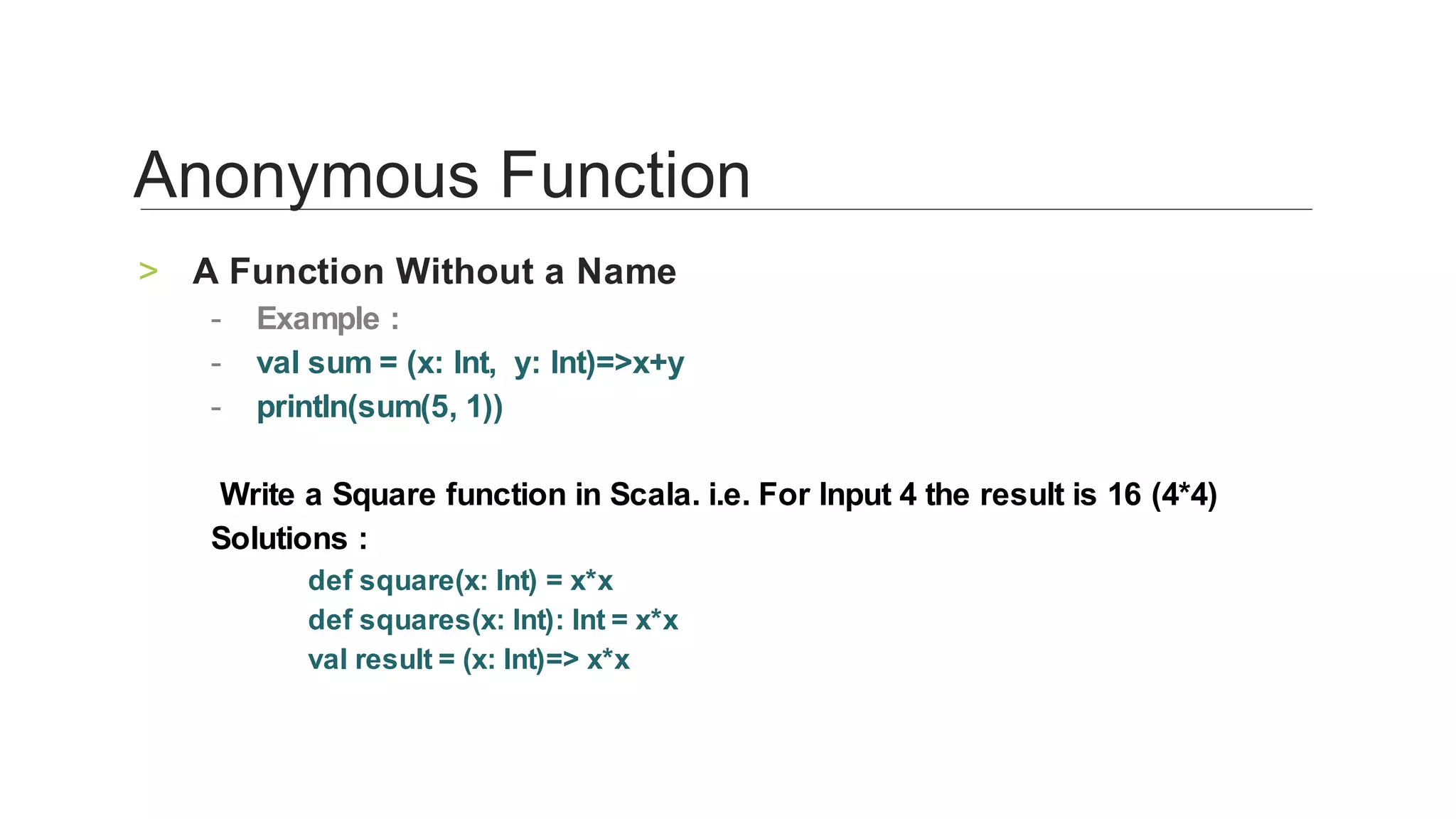 A	Function	Without	a	Name	>
Example	:	-
val	sum	=	(x:	Int,		y:	Int)=>x+y	-
println(sum(5,	1))	-
	
	Write	a	Square	function	in	Scala.	i.e.	For	Input	4	the	result	is	16	(4*4)	
Solutions	:	
‑		def	square(x:	Int)	=	x*x	
‑		def	squares(x:	Int):	Int	=	x*x	
‑		val	result	=	(x:	Int)=>	x*x	
	
Anonymous	Function	
 