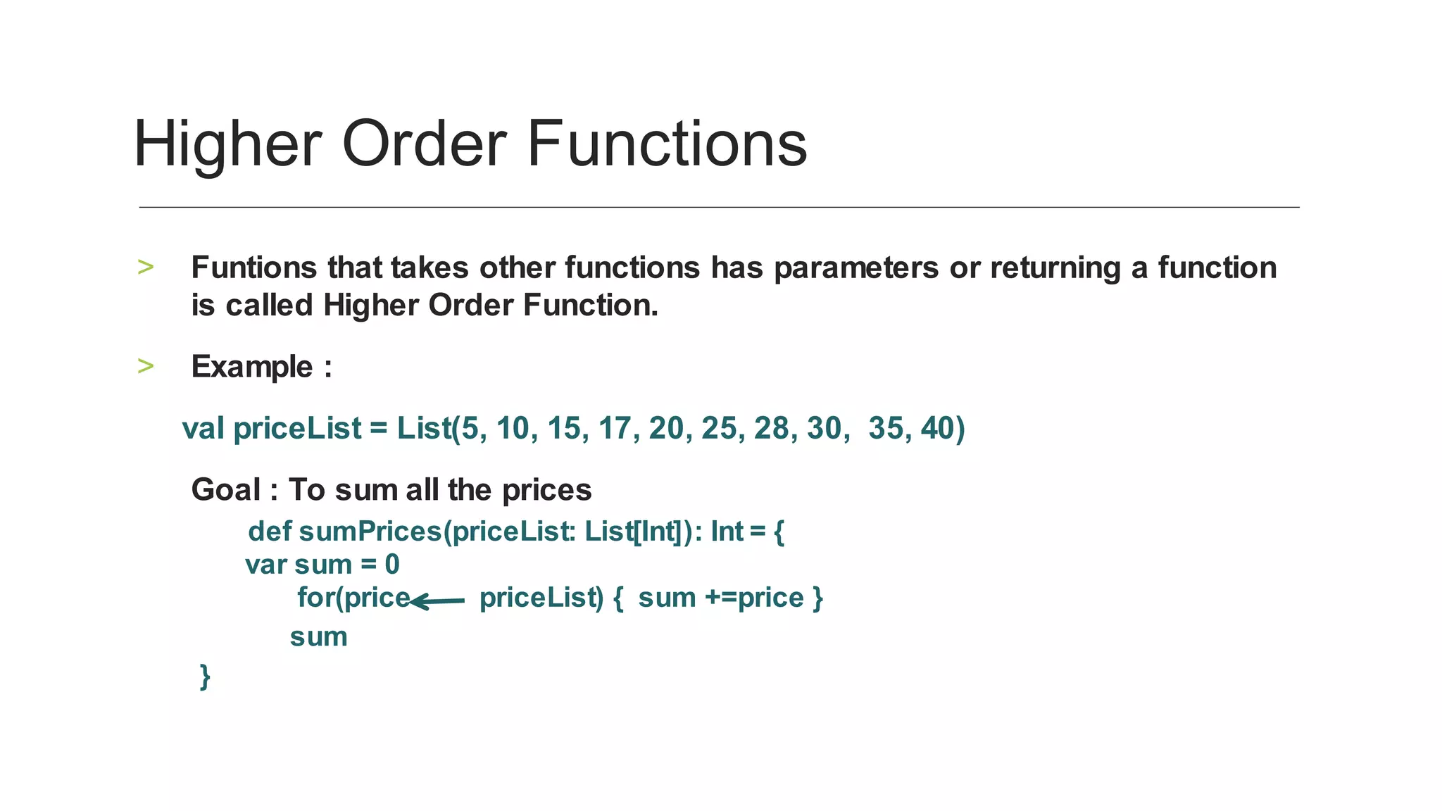 Funtions	that	takes	other	functions	has	parameters	or	returning	a	function	
is	called	Higher	Order	Function.	
>
Example	:	>
					val	priceList	=	List(5,	10,	15,	17,	20,	25,	28,	30,		35,	40)		
						Goal	:	To	sum	all	the	prices	
								def	sumPrices(priceList:	List[Int]):	Int	=	{
						var	sum	=	0
													for(price									priceList)	{		sum	+=price	}			
												sum	
}	
Higher	Order	Functions	
 