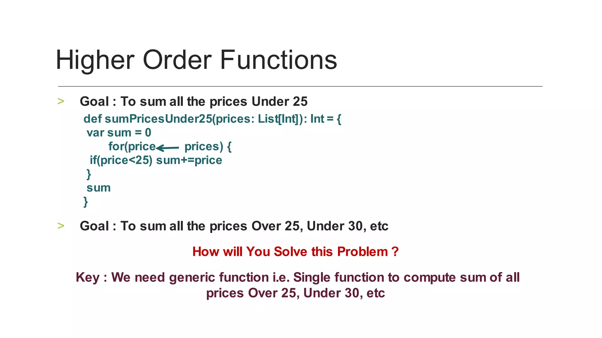 Goal	:	To	sum	all	the	prices	Under	25	>
def	sumPricesUnder25(prices:	List[Int]):	Int	=	{
	var	sum	=	0
								for(price									prices)	{
		if(price<25)	sum+=price
	}	
	sum
}		
Goal	:	To	sum	all	the	prices	Over	25,	Under	30,	etc	>
	How	will	You	Solve	this	Problem	?	
	Key	:	We	need	generic	function	i.e.	Single	function	to	compute	sum	of	all	
prices	Over	25,	Under	30,	etc	
Higher	Order	Functions	
 