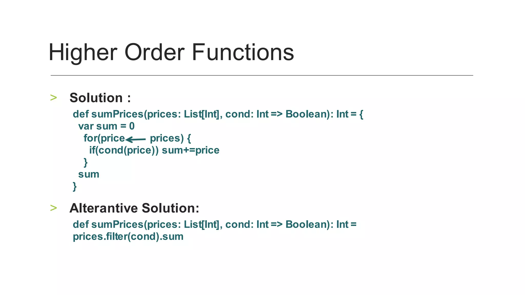 Solution	:	>
def	sumPrices(prices:	List[Int],	cond:	Int	=>	Boolean):	Int	=	{
		var	sum	=	0
				for(price									prices)	{
						if(cond(price))	sum+=price
				}
		sum
}				
Alterantive	Solution:	>
def	sumPrices(prices:	List[Int],	cond:	Int	=>	Boolean):	Int	=	
prices.filter(cond).sum
	
Higher	Order	Functions	
 