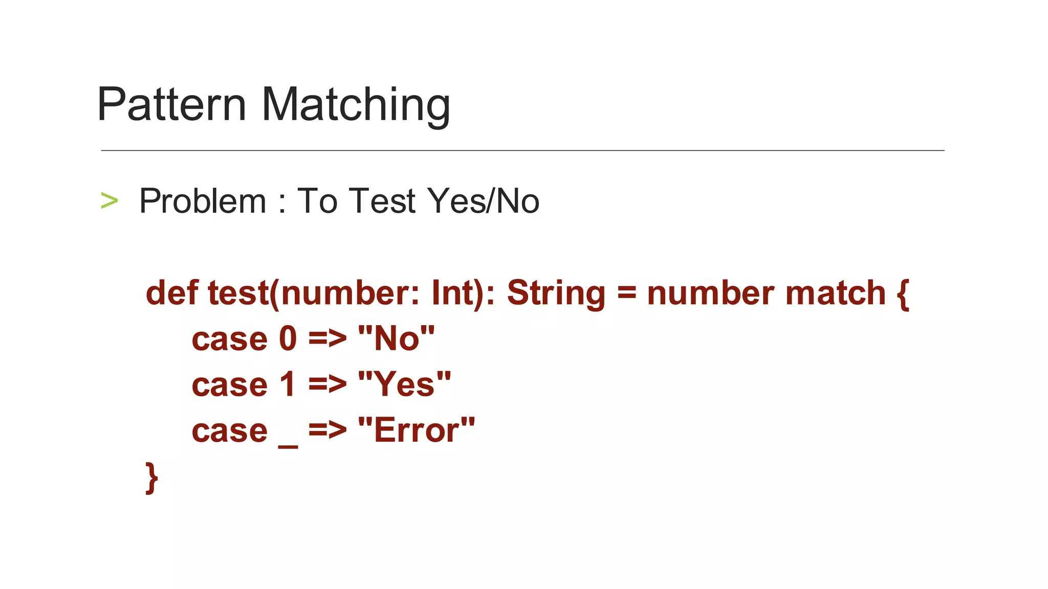 Problem	:	To	Test	Yes/No	>
def	test(number:	Int):	String	=	number	match	{	
case	0	=>	"No"		
case	1	=>	"Yes"		
case	_	=>	"Error"	
}	
Pattern	Matching	
 