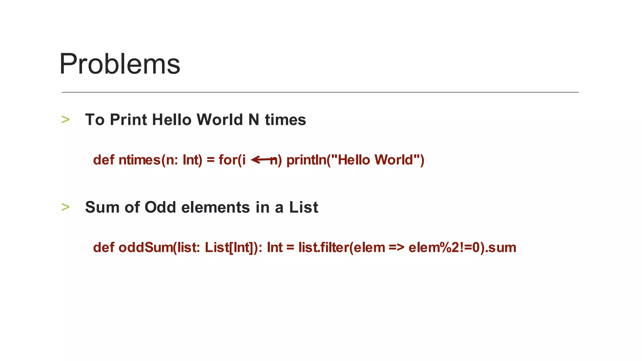 To	Print	Hello	World	N	times	>
	
def	ntimes(n:	Int)	=	for(i						n)	println("Hello	World")		
	
Sum	of	Odd	elements	in	a	List	>
	
def	oddSum(list:	List[Int]):	Int	=	list.filter(elem	=>	elem%2!=0).sum	
Problems	
 