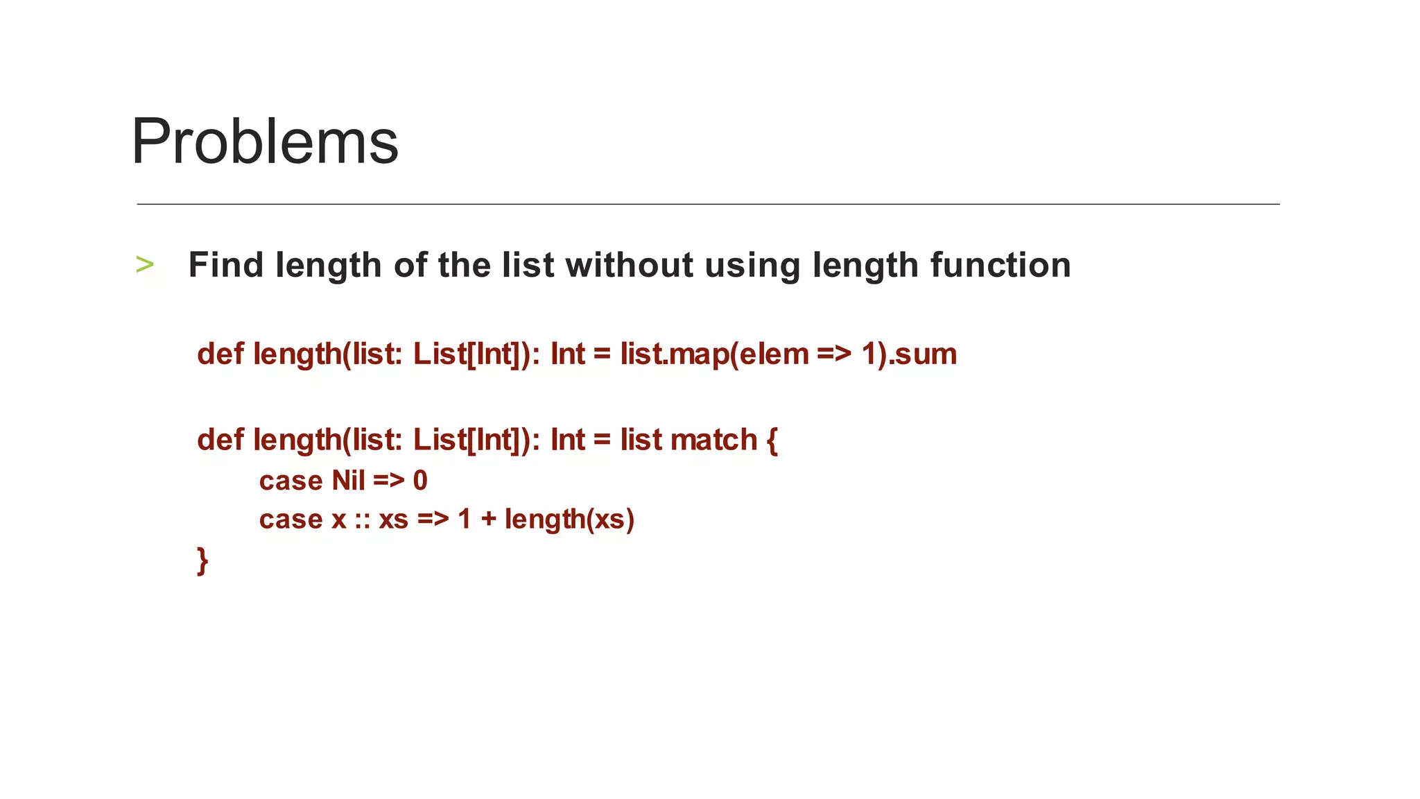 Find	length	of	the	list	without	using	length	function	>
	
def	length(list:	List[Int]):	Int	=	list.map(elem	=>	1).sum	
	
def	length(list:	List[Int]):	Int	=	list	match	{	
case	Nil	=>	0	
case	x	::	xs	=>	1	+	length(xs)	
}	
Problems	
 