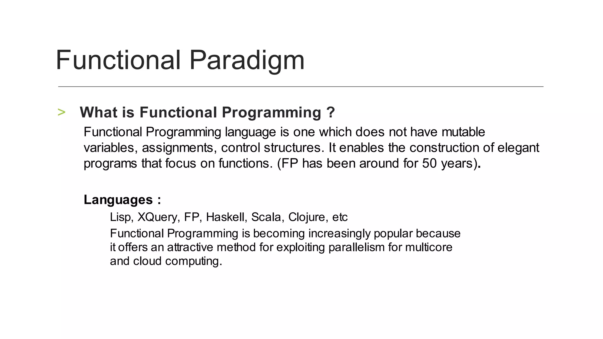 What	is	Functional	Programming	?	>
Functional	Programming	language	is	one	which	does	not	have	mutable	
variables,	assignments,	control	structures.	It	enables	the	construction	of	elegant	
programs	that	focus	on	functions.	(FP	has	been	around	for	50	years).	
	
Languages	:	
Lisp,	XQuery,	FP,	Haskell,	Scala,	Clojure,	etc	
Functional	Programming	is	becoming	increasingly	popular	because
it	offers	an	attractive	method	for	exploiting	parallelism	for	multicore
and	cloud	computing.
	
Functional	Paradigm	
 