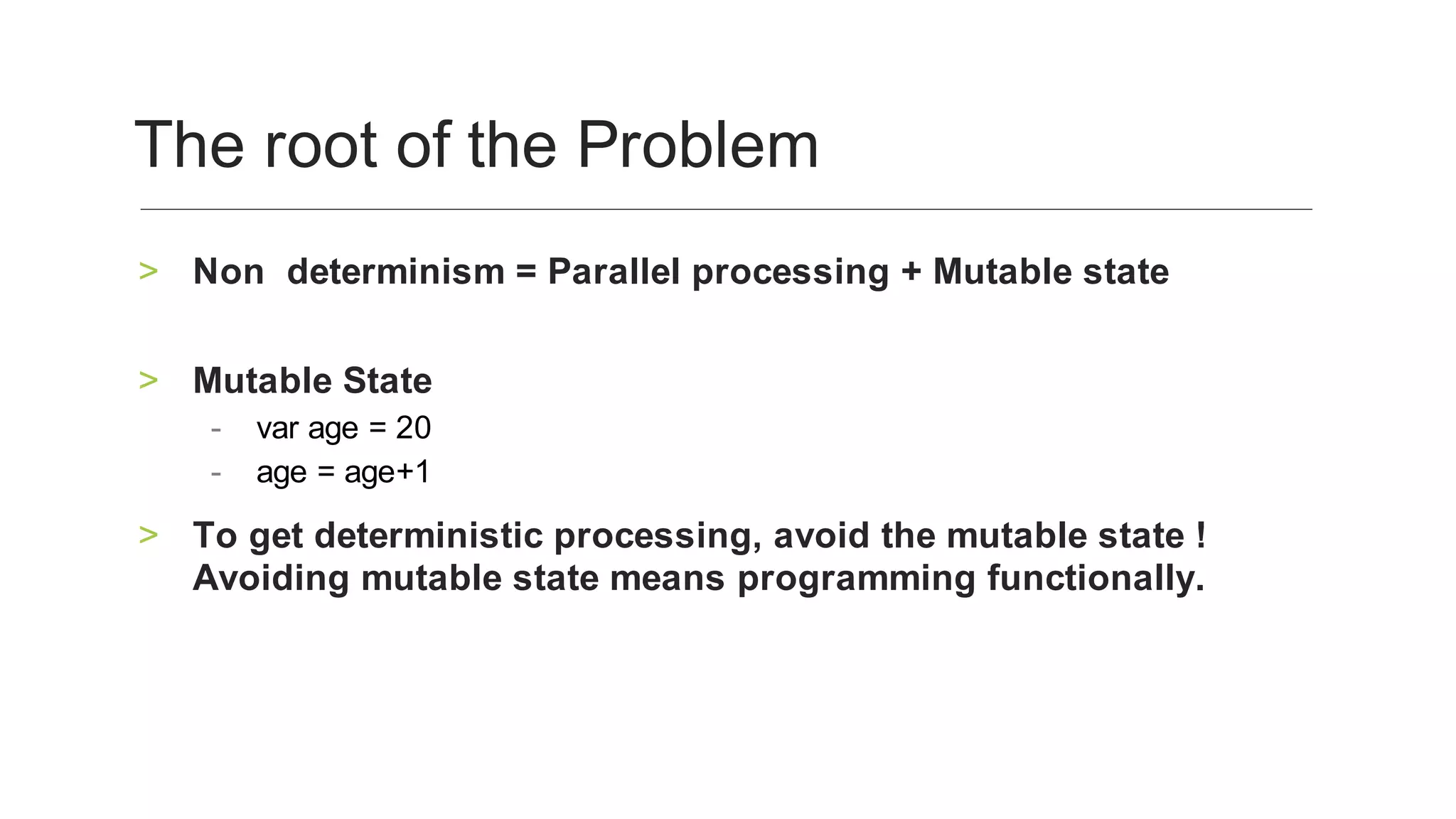 Non‑determinism	=	Parallel	processing	+	Mutable	state
	
>
Mutable	State	>
var	age	=	20		-
age	=	age+1	-
To	get	deterministic	processing,	avoid	the	mutable	state	!	
Avoiding	mutable	state	means	programming	functionally.	
>
The	root	of	the	Problem	
 