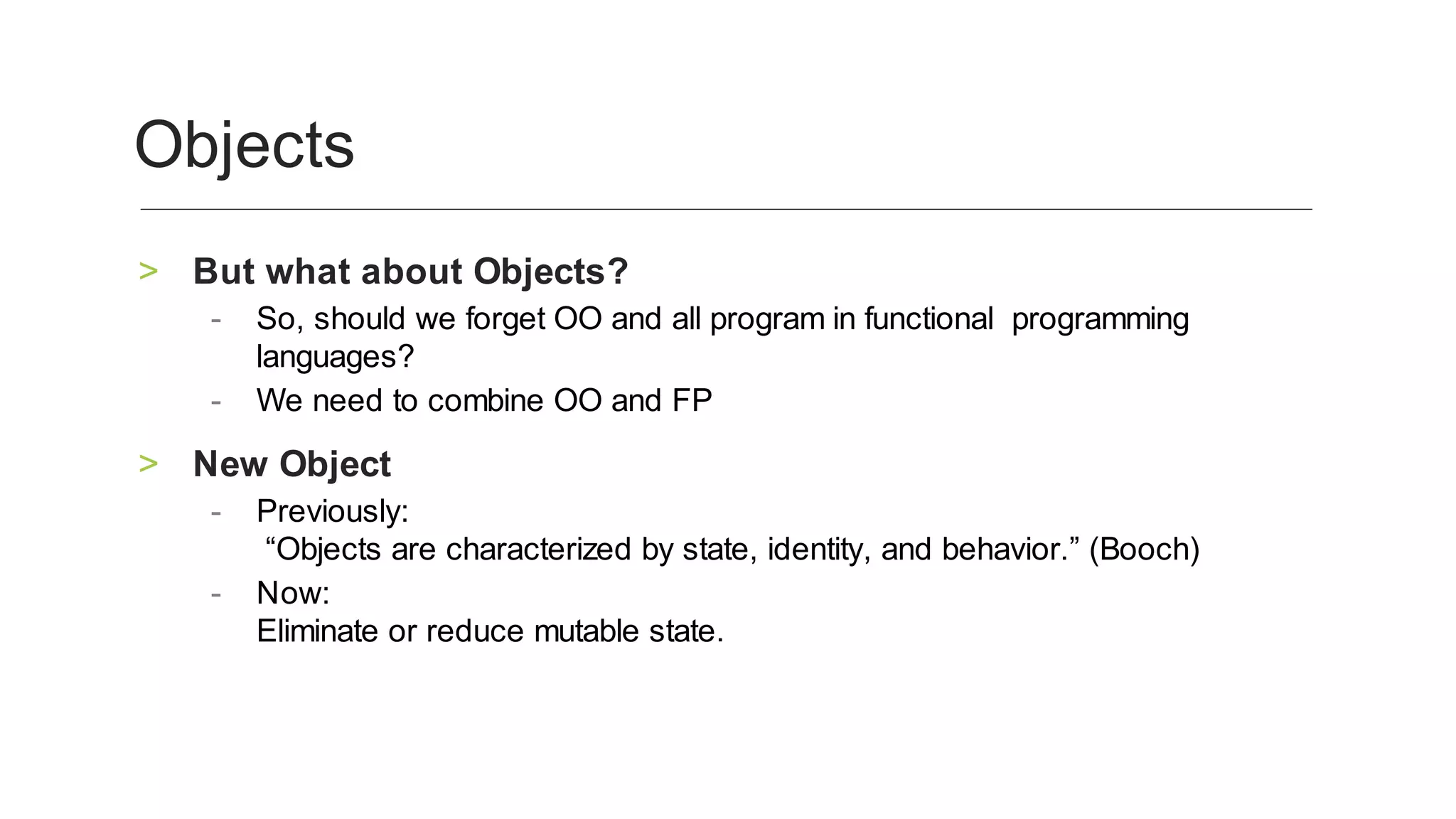 But	what	about	Objects?	>
So,	should	we	forget	OO	and	all	program	in	functional		programming	
languages?		
-
We	need	to	combine	OO	and	FP			-
New	Object	>
Previously:
	“Objects	are	characterized	by	state,	identity,	and	behavior.”	(Booch)	
-
Now:
Eliminate	or	reduce	mutable	state.
	
-
Objects	
 