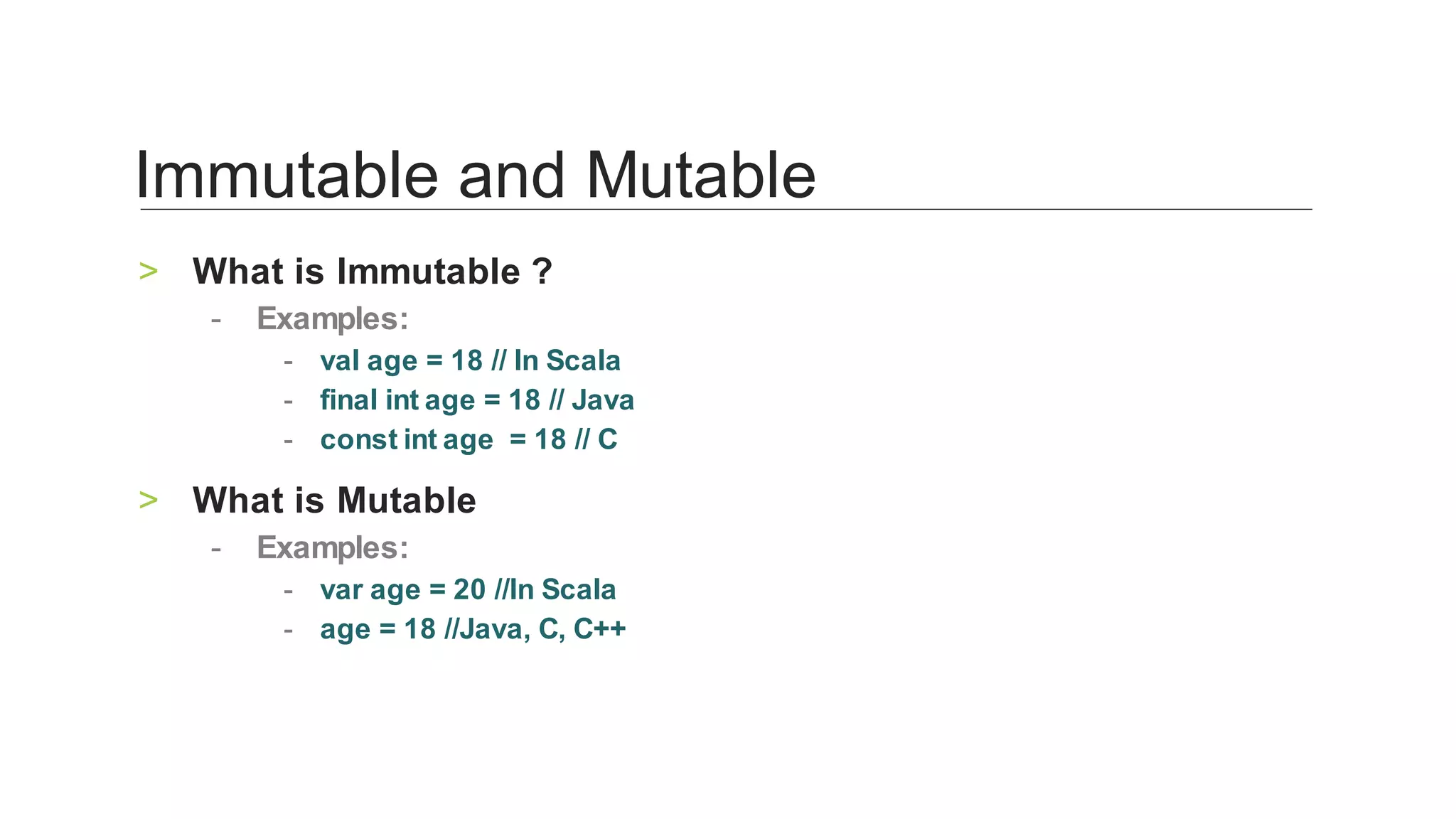 What	is	Immutable	?	>
Examples:	-
val	age	=	18	//	In	Scala	-
final	int	age	=	18	//	Java	-
const	int	age		=	18	//	C	-
What	is	Mutable	>
Examples:	-
var	age	=	20	//In	Scala	-
age	=	18	//Java,	C,	C++	-
Immutable	and	Mutable	
 