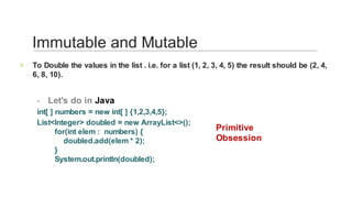 To	Double	the	values	in	the	list	.	i.e.	for	a	list	(1,	2,	3,	4,	5)	the	result	should	be	(2,	4,	
6,	8,	10).	
>
	
Let's	do	in	Java	-
int[	]	numbers	=	new	int[	]	{1,2,3,4,5};		
List<Integer>	doubled	=	new	ArrayList<>();
								for(int	elem	:		numbers)	{
												doubled.add(elem	*	2);
								}
								System.out.println(doubled);		
Immutable	and	Mutable	
Primitive	
Obsession	
 