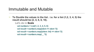 To	Double	the	values	in	the	list	.	i.e.	for	a	list	(1,2,	3,	4,	5)	the	
result	should	be	(2,	4,	6,	8,	10).	
>
‑	Let's	do	in	Scala		
val	numbers	=	List(1,	2,	3,	4,	5,	6)	
val	result	=	numbers.map(elem	=>	elem	*2)	
val	result	=	numbers.map((elem:	Int)	=>	elem	*2)	
val	result	=	numbers.map(	_	*2)
	
Immutable	and	Mutable	
 