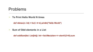 To	Print	Hello	World	N	times	>
	
def	ntimes(n:	Int)	=	for(i						n)	println("Hello	World")		
	
Sum	of	Odd	elements	in	a	List	>
	
def	oddSum(list:	List[Int]):	Int	=	list.filter(elem	=>	elem%2!=0).sum	
Problems	
 