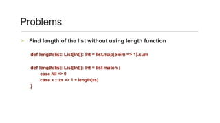 Find	length	of	the	list	without	using	length	function	>
	
def	length(list:	List[Int]):	Int	=	list.map(elem	=>	1).sum	
	
def	length(list:	List[Int]):	Int	=	list	match	{	
case	Nil	=>	0	
case	x	::	xs	=>	1	+	length(xs)	
}	
Problems	
 