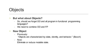 But	what	about	Objects?	>
So,	should	we	forget	OO	and	all	program	in	functional		programming	
languages?		
-
We	need	to	combine	OO	and	FP			-
New	Object	>
Previously:
	“Objects	are	characterized	by	state,	identity,	and	behavior.”	(Booch)	
-
Now:
Eliminate	or	reduce	mutable	state.
	
-
Objects	
 
