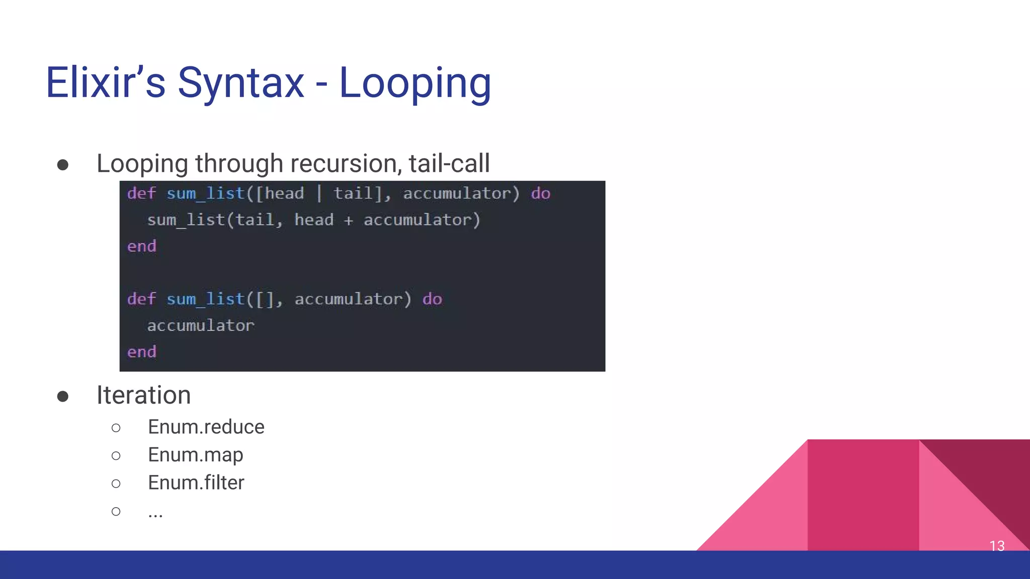 Elixir’s Syntax - Looping
● Looping through recursion, tail-call
● Iteration
○ Enum.reduce
○ Enum.map
○ Enum.filter
○ ...
13
 