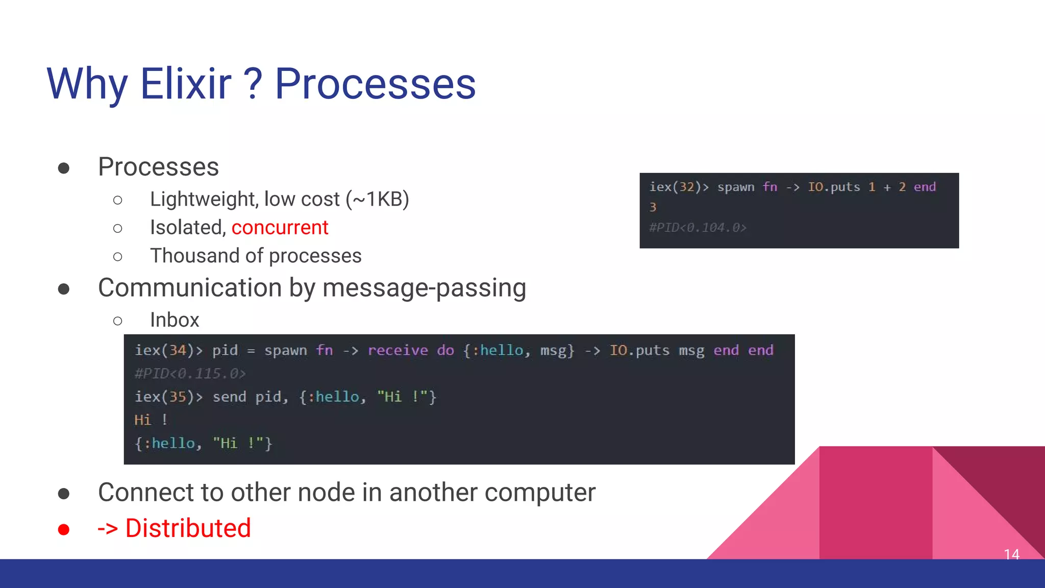 Why Elixir ? Processes
● Processes
○ Lightweight, low cost (~1KB)
○ Isolated, concurrent
○ Thousand of processes
● Communication by message-passing
○ Inbox
● Connect to other node in another computer
● -> Distributed
14
 