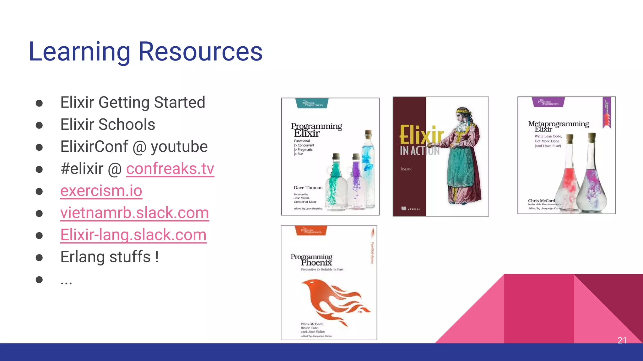 Learning Resources
● Elixir Getting Started
● Elixir Schools
● ElixirConf @ youtube
● #elixir @ confreaks.tv
● exercism.io
● vietnamrb.slack.com
● Elixir-lang.slack.com
● Erlang stuffs !
● ...
21
 