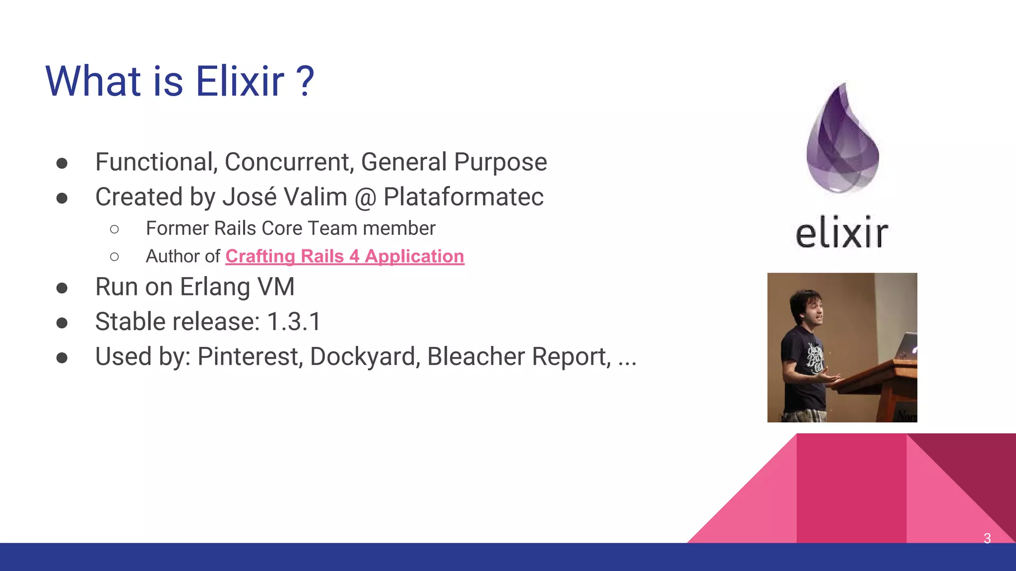 What is Elixir ?
● Functional, Concurrent, General Purpose
● Created by José Valim @ Plataformatec
○ Former Rails Core Team member
○ Author of Crafting Rails 4 Application
● Run on Erlang VM
● Stable release: 1.3.1
● Used by: Pinterest, Dockyard, Bleacher Report, ...
3
 