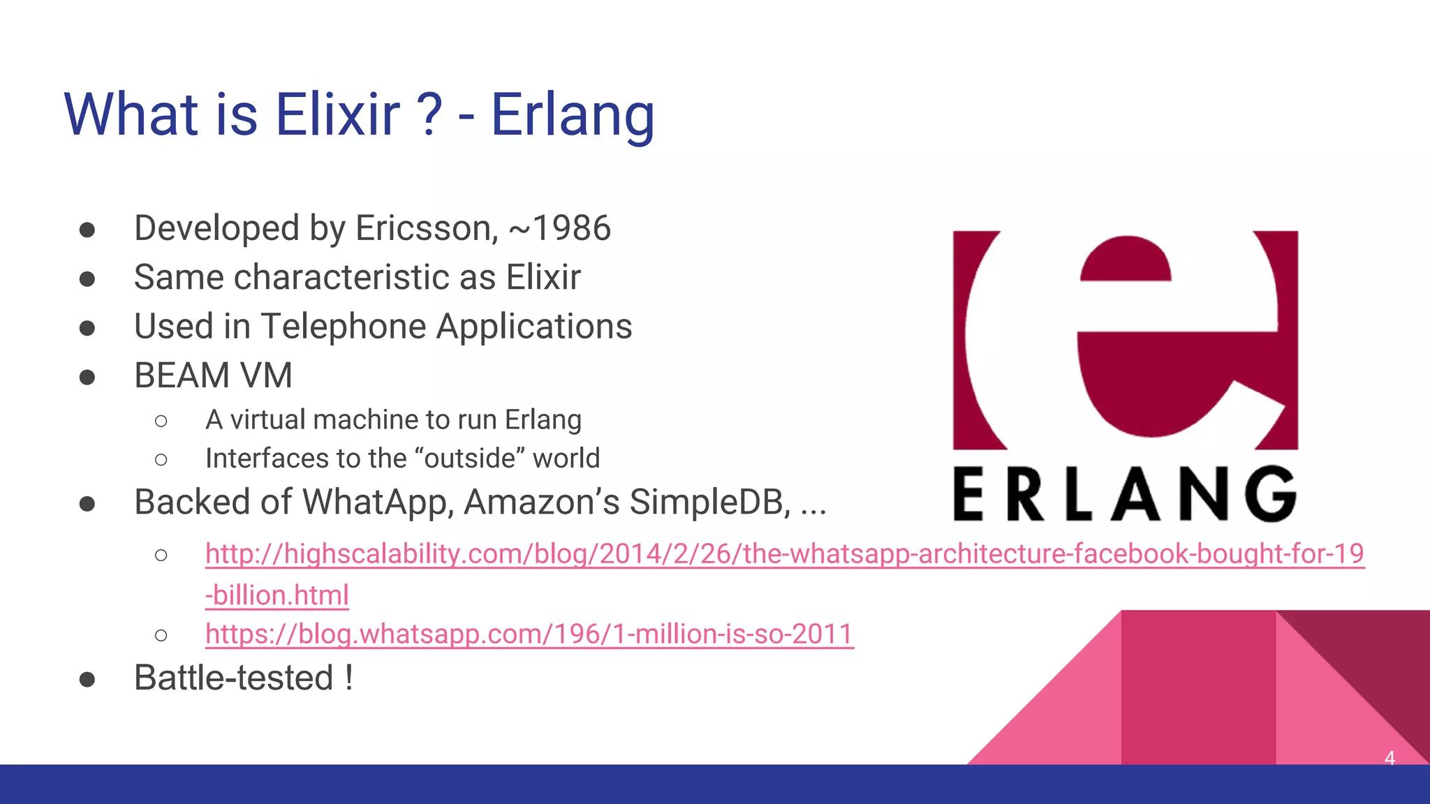 What is Elixir ? - Erlang
● Developed by Ericsson, ~1986
● Same characteristic as Elixir
● Used in Telephone Applications
● BEAM VM
○ A virtual machine to run Erlang
○ Interfaces to the “outside” world
● Backed of WhatApp, Amazon’s SimpleDB, ...
○ http://highscalability.com/blog/2014/2/26/the-whatsapp-architecture-facebook-bought-for-19
-billion.html
○ https://blog.whatsapp.com/196/1-million-is-so-2011
● Battle-tested !
4
 