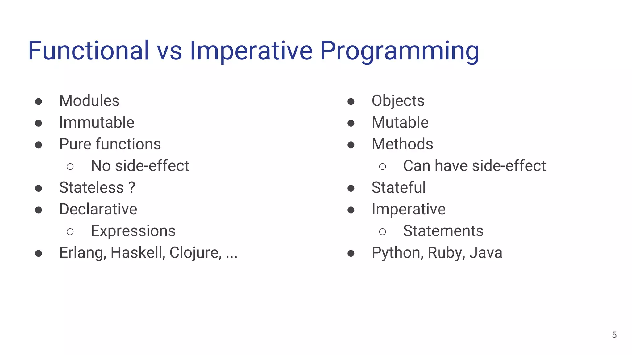 Functional vs Imperative Programming
● Modules
● Immutable
● Pure functions
○ No side-effect
● Stateless ?
● Declarative
○ Expressions
● Erlang, Haskell, Clojure, ...
● Objects
● Mutable
● Methods
○ Can have side-effect
● Stateful
● Imperative
○ Statements
● Python, Ruby, Java
5
 